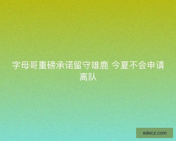 字母哥重磅承诺留守雄鹿 今夏不会申请离队