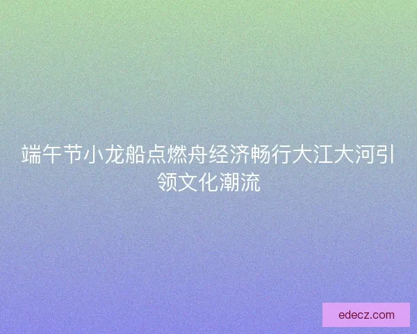 端午节小龙船点燃舟经济畅行大江大河引领文化潮流