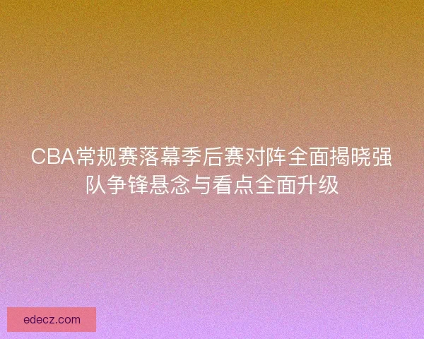 CBA常规赛落幕季后赛对阵全面揭晓强队争锋悬念与看点全面升级