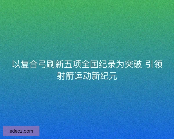 以复合弓刷新五项全国纪录为突破 引领射箭运动新纪元