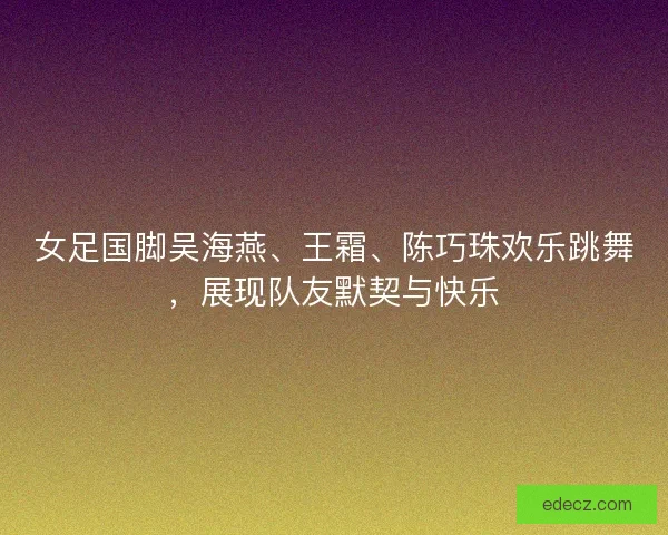 女足国脚吴海燕、王霜、陈巧珠欢乐跳舞，展现队友默契与快乐