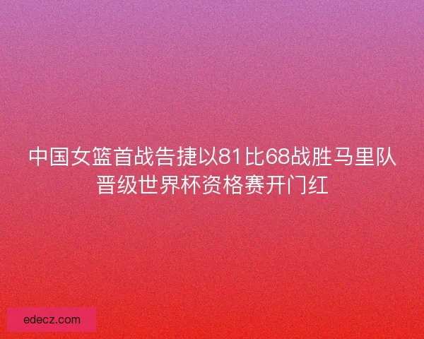 中国女篮首战告捷以81比68战胜马里队晋级世界杯资格赛开门红